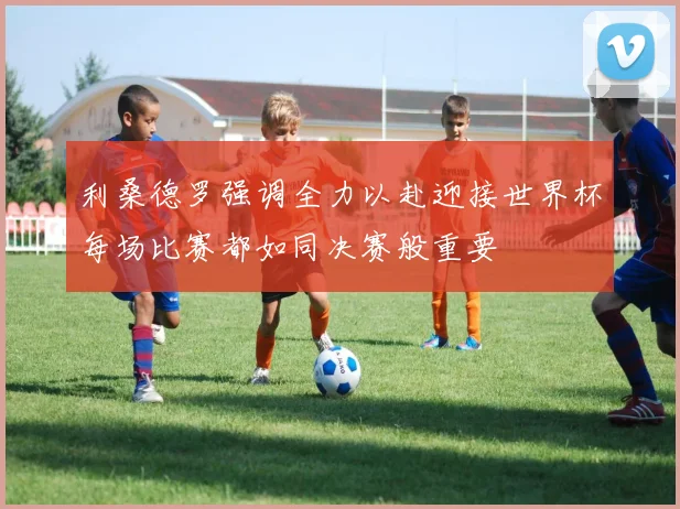利桑德罗强调全力以赴迎接世界杯每场比赛都如同决赛般重要