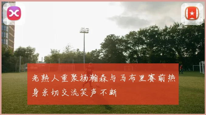 老熟人重聚杨瀚森与马布里赛前热身亲切交流笑声不断