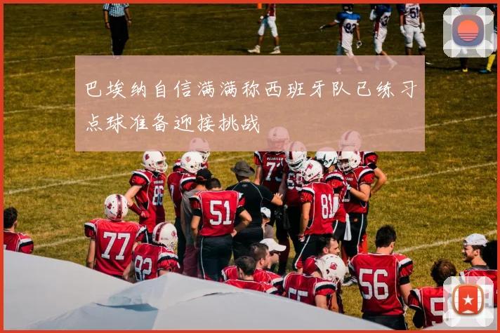 巴埃纳自信满满称西班牙队已练习点球准备迎接挑战