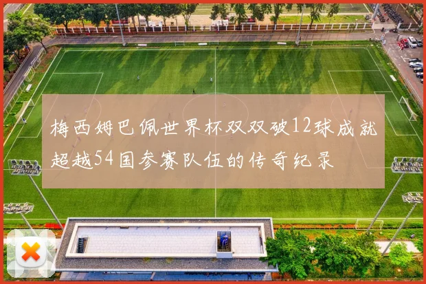 梅西姆巴佩世界杯双双破12球成就超越54国参赛队伍的传奇纪录