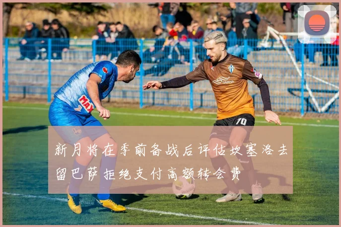 新月将在季前备战后评估坎塞洛去留巴萨拒绝支付高额转会费