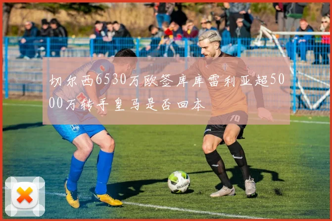 切尔西6530万欧签库库雷利亚超5000万转手皇马是否回本