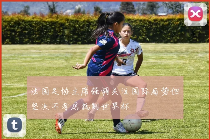 法国足协主席强调关注国际局势但坚决不考虑抵制世界杯