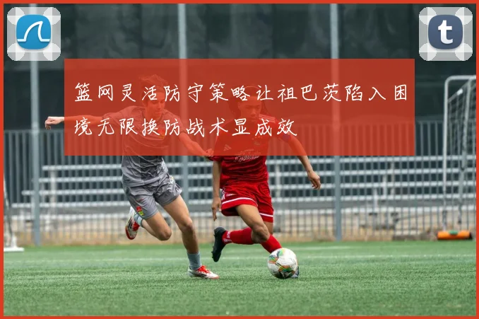 篮网灵活防守策略让祖巴茨陷入困境无限换防战术显成效