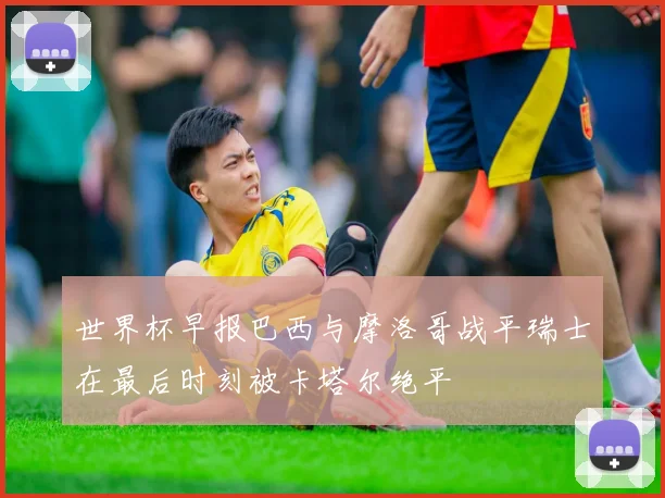 世界杯早报巴西与摩洛哥战平瑞士在最后时刻被卡塔尔绝平