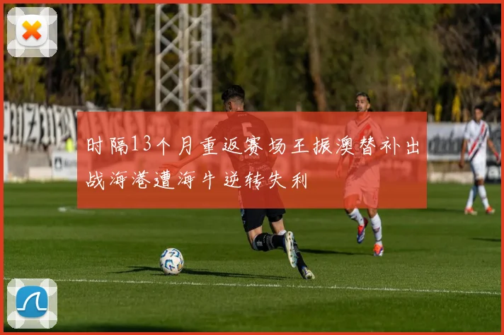 时隔13个月重返赛场王振澳替补出战海港遭海牛逆转失利