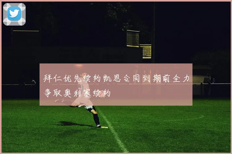拜仁优先续约凯恩合同到期前全力争取奥利塞续约