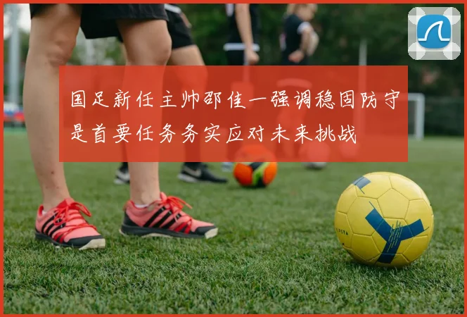 国足新任主帅邵佳一强调稳固防守是首要任务务实应对未来挑战