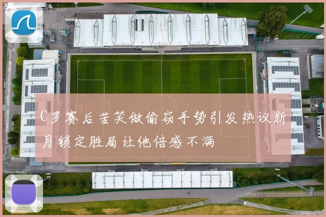 C罗赛后苦笑做偷窃手势引发热议新月锁定胜局让他倍感不满