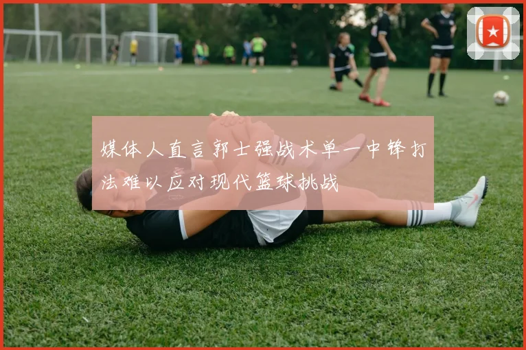 媒体人直言郭士强战术单一中锋打法难以应对现代篮球挑战