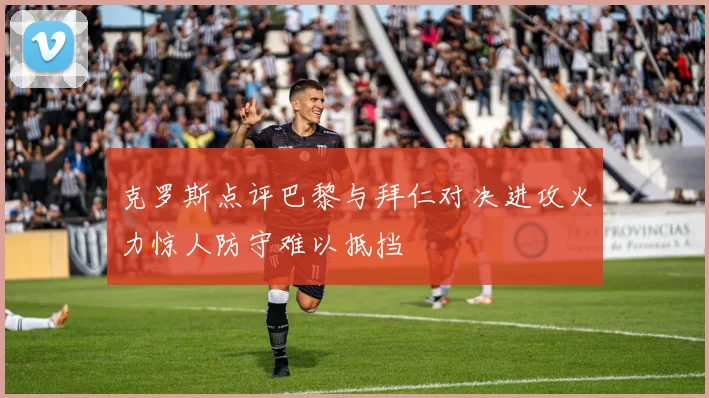 克罗斯点评巴黎与拜仁对决进攻火力惊人防守难以抵挡