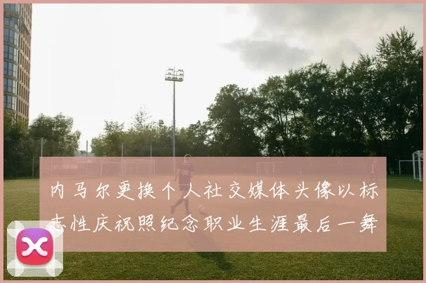 内马尔更换个人社交媒体头像以标志性庆祝照纪念职业生涯最后一舞