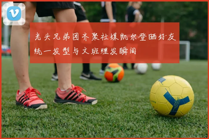 光头兄弟团齐聚社媒凯尔登晒好友统一发型与文班理发瞬间