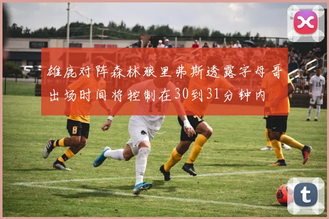 雄鹿对阵森林狼里弗斯透露字母哥出场时间将控制在30到31分钟内