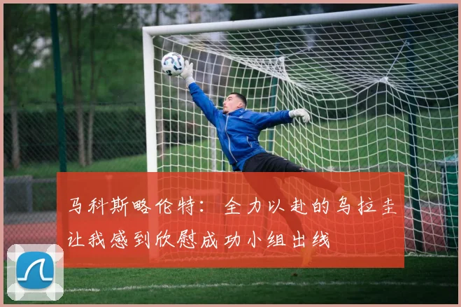 马科斯略伦特：全力以赴的乌拉圭让我感到欣慰成功小组出线