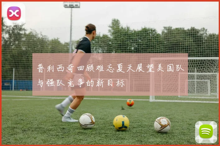普利西奇回顾难忘夏天展望美国队与强队竞争的新目标