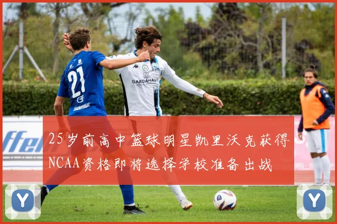 25岁前高中篮球明星凯里沃克获得NCAA资格即将选择学校准备出战